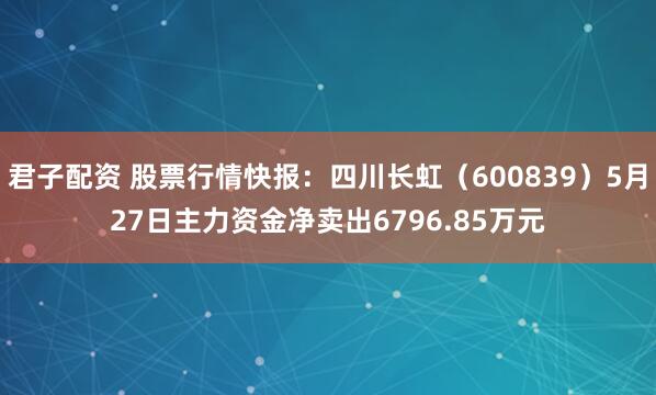 君子配资 股票行情快报：四川长虹（600839）5月27日主力资金净卖出6796.85万元