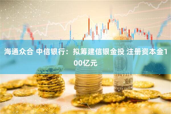 海通众合 中信银行：拟筹建信银金投 注册资本金100亿元