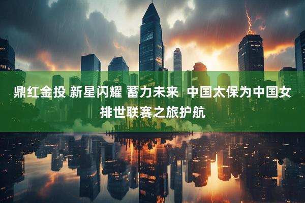 鼎红金投 新星闪耀 蓄力未来  中国太保为中国女排世联赛之旅护航
