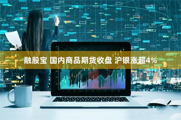 融股宝 国内商品期货收盘 沪银涨超4%