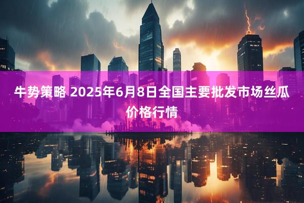 牛势策略 2025年6月8日全国主要批发市场丝瓜价格行情