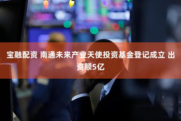 宝融配资 南通未来产业天使投资基金登记成立 出资额5亿