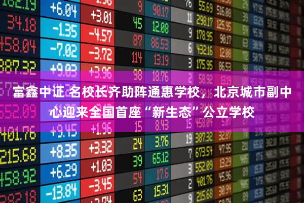 富鑫中证 名校长齐助阵通惠学校，北京城市副中心迎来全国首座“新生态”公立学校