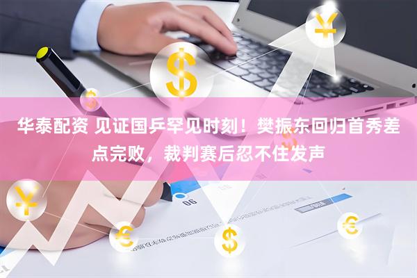 华泰配资 见证国乒罕见时刻！樊振东回归首秀差点完败，裁判赛后忍不住发声