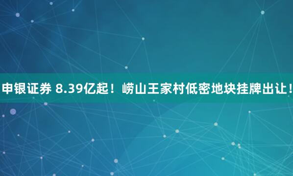 申银证券 8.39亿起！崂山王家村低密地块挂牌出让！