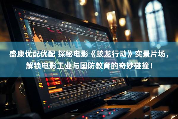 盛康优配优配 探秘电影《蛟龙行动》实景片场，解锁电影工业与国防教育的奇妙碰撞！