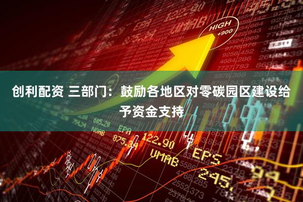 创利配资 三部门：鼓励各地区对零碳园区建设给予资金支持