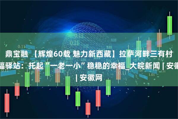 鼎宝融 【辉煌60载 魅力新西藏】拉萨河畔三有村幸福驿站：托起“一老一小”稳稳的幸福_大皖新闻 | 安徽网