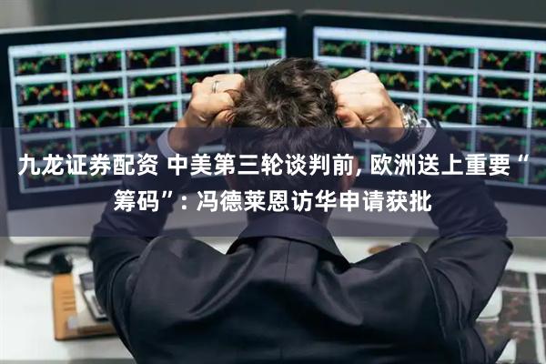 九龙证券配资 中美第三轮谈判前, 欧洲送上重要“筹码”: 冯德莱恩访华申请获批