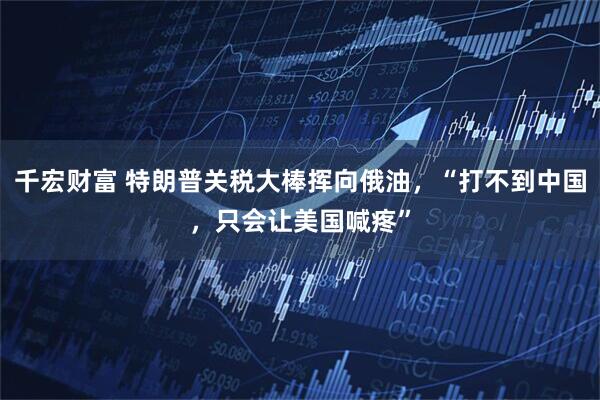 千宏财富 特朗普关税大棒挥向俄油，“打不到中国，只会让美国喊疼”