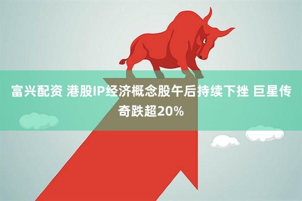 富兴配资 港股IP经济概念股午后持续下挫 巨星传奇跌超20%