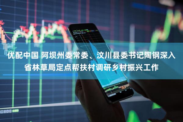 优配中国 阿坝州委常委、汶川县委书记陶钢深入省林草局定点帮扶村调研乡村振兴工作