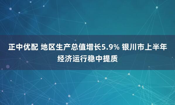 正中优配 地区生产总值增长5.9% 银川市上半年经济运行稳中提质