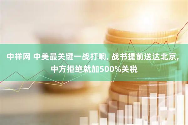 中祥网 中美最关键一战打响, 战书提前送达北京, 中方拒绝就加500%关税