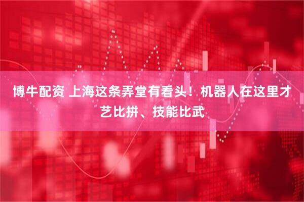 博牛配资 上海这条弄堂有看头！机器人在这里才艺比拼、技能比武