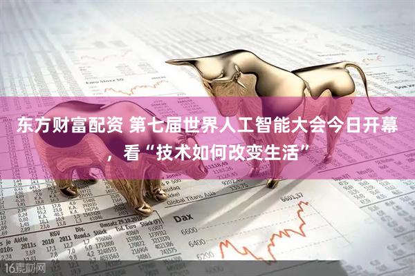 东方财富配资 第七届世界人工智能大会今日开幕，看“技术如何改变生活”