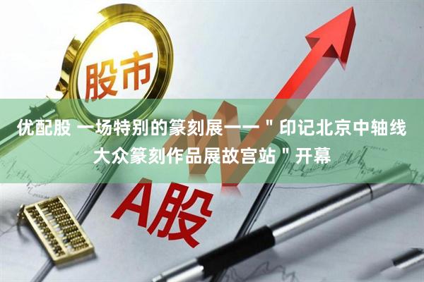 优配股 一场特别的篆刻展一一＂印记北京中轴线大众篆刻作品展故宫站＂开幕
