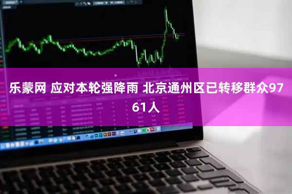 乐蒙网 应对本轮强降雨 北京通州区已转移群众9761人