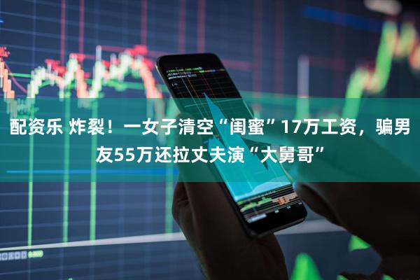 配资乐 炸裂！一女子清空“闺蜜”17万工资，骗男友55万还拉丈夫演“大舅哥”