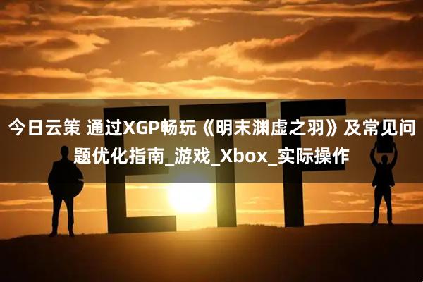 今日云策 通过XGP畅玩《明末渊虚之羽》及常见问题优化指南_游戏_Xbox_实际操作