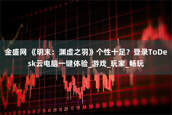 金盛网 《明末：渊虚之羽》个性十足？登录ToDesk云电脑一键体验_游戏_玩家_畅玩