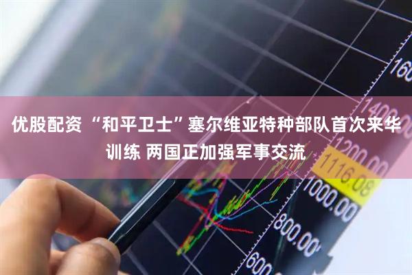 优股配资 “和平卫士”塞尔维亚特种部队首次来华训练 两国正加强军事交流