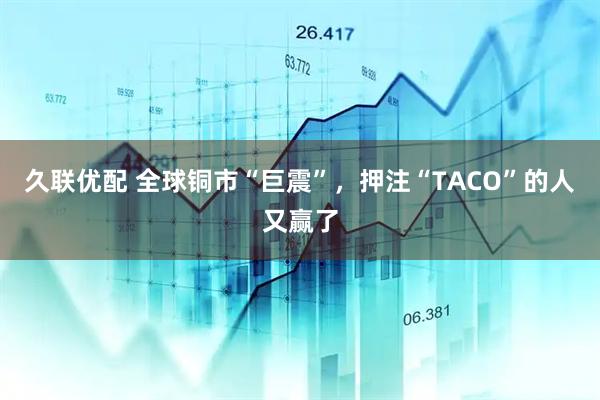 久联优配 全球铜市“巨震”，押注“TACO”的人又赢了