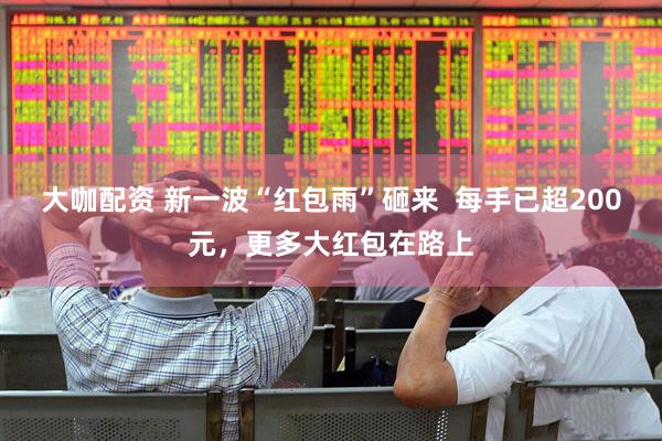 大咖配资 新一波“红包雨”砸来  每手已超200元，更多大红包在路上