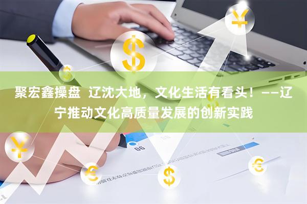 聚宏鑫操盘  辽沈大地，文化生活有看头！——辽宁推动文化高质量发展的创新实践