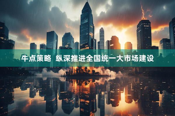 牛点策略  纵深推进全国统一大市场建设