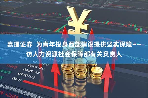 嘉理证券  为青年投身西部建设提供坚实保障——访人力资源社会保障部有关负责人