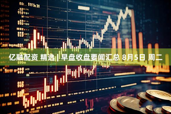 亿融配资 精选 | 早盘收盘要闻汇总 8月5日 周二