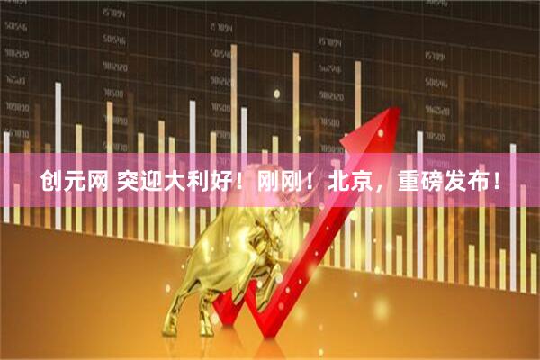 创元网 突迎大利好！刚刚！北京，重磅发布！