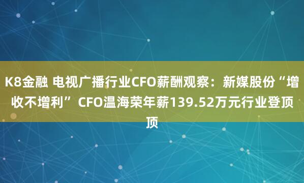 K8金融 电视广播行业CFO薪酬观察：新媒股份“增收不增利” CFO温海荣年薪139.52万元行业登顶