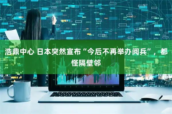 浩鼎中心 日本突然宣布“今后不再举办阅兵”，都怪隔壁邻