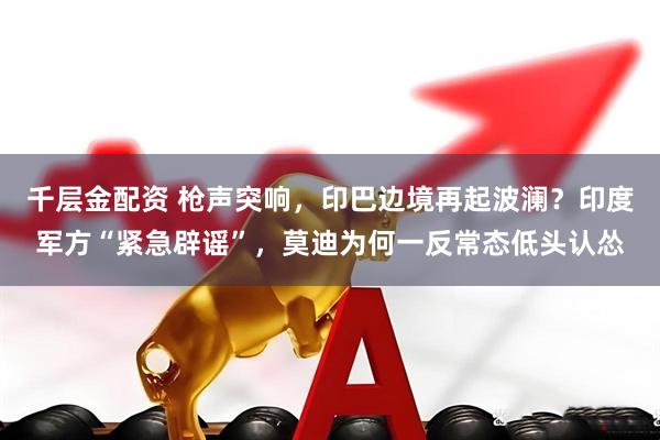 千层金配资 枪声突响，印巴边境再起波澜？印度军方“紧急辟谣”，莫迪为何一反常态低头认怂