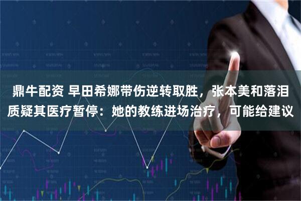 鼎牛配资 早田希娜带伤逆转取胜，张本美和落泪质疑其医疗暂停：她的教练进场治疗，可能给建议