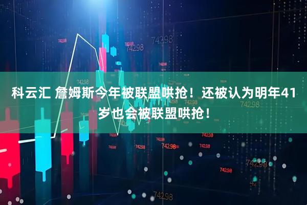 科云汇 詹姆斯今年被联盟哄抢！还被认为明年41岁也会被联盟哄抢！
