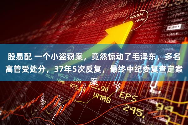 股易配 一个小盗窃案，竟然惊动了毛泽东，多名高管受处分，37年5次反复，最终中纪委复查定案
