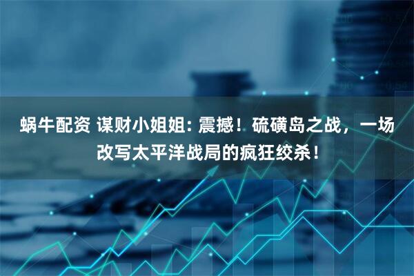 蜗牛配资 谋财小姐姐: 震撼！硫磺岛之战，一场改写太平洋战局的疯狂绞杀！
