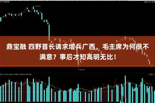 鼎宝融 四野首长请求增兵广西，毛主席为何很不满意？事后才知高明无比！