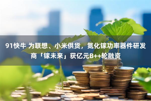 91快牛 为联想、小米供货，氮化镓功率器件研发商「镓未来」获亿元B++轮融资
