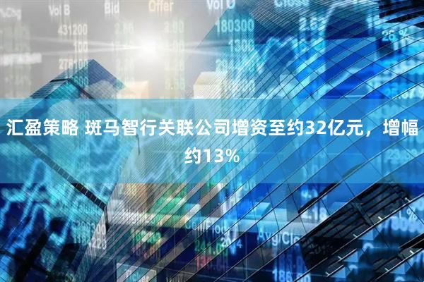 汇盈策略 斑马智行关联公司增资至约32亿元，增幅约13%