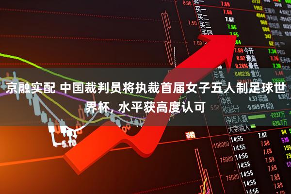 京融实配 中国裁判员将执裁首届女子五人制足球世界杯, 水平获高度认可