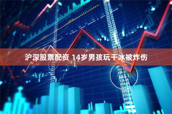 沪深股票配资 14岁男孩玩干冰被炸伤